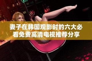 妻子在韩国观影时的六大必看免费高清电视推荐分享