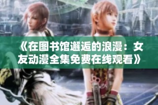 《在图书馆邂逅的浪漫：女友动漫全集免费在线观看》