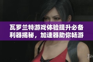 瓦罗兰特游戏体验提升必备利器揭秘，加速器助你畅游无阻的技巧与方法