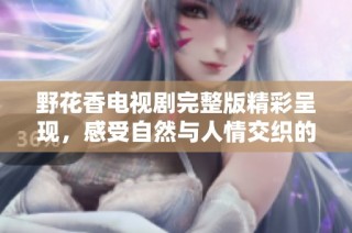 野花香电视剧完整版精彩呈现，感受自然与人情交织的动人故事