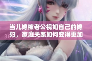 当儿媳被老公视如自己的媳妇，家庭关系如何变得更加和谐美满