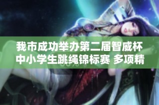 我市成功举办第二届智威杯中小学生跳绳锦标赛 多项精彩赛事展现学生风采