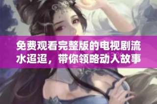 免费观看完整版的电视剧流水迢迢，带你领略动人故事和精彩演绎