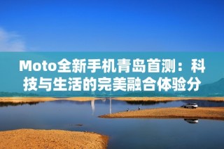 Moto全新手机青岛首测：科技与生活的完美融合体验分享