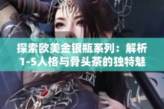 探索欧美金银瓶系列：解析1-5人格与骨头茶的独特魅力