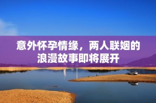 意外怀孕情缘，两人联姻的浪漫故事即将展开