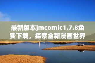 最新版本jmcomic1.7.8免费下载，探索全新漫画世界的精彩体验与内容更新