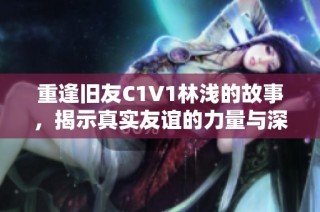 重逢旧友C1V1林浅的故事，揭示真实友谊的力量与深度