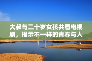 大叔与二十岁女孩共看电视剧，揭示不一样的青春与人生观碰撞