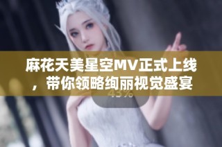 麻花天美星空MV正式上线，带你领略绚丽视觉盛宴