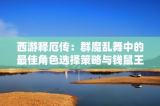西游释厄传：群魔乱舞中的最佳角色选择策略与钱鼠王对决分析