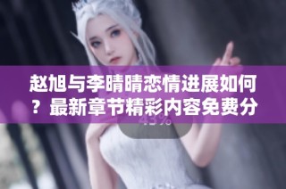 赵旭与李晴晴恋情进展如何？最新章节精彩内容免费分享