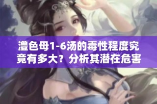 澧色母1-6汤的毒性程度究竟有多大？分析其潜在危害与影响