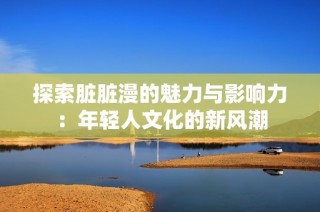 探索脏脏漫的魅力与影响力：年轻人文化的新风潮