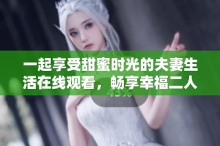 一起享受甜蜜时光的夫妻生活在线观看，畅享幸福二人世界