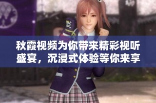 秋霞视频为你带来精彩视听盛宴，沉浸式体验等你来享受