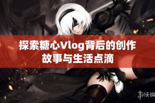 探索糖心Vlog背后的创作故事与生活点滴