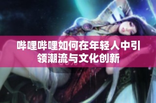 哔哩哔哩如何在年轻人中引领潮流与文化创新
