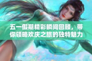 五一假期精彩瞬间回顾，带你领略欢庆之旅的独特魅力