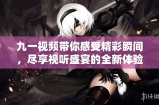 九一视频带你感受精彩瞬间，尽享视听盛宴的全新体验
