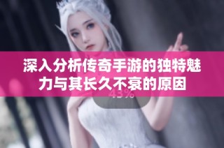 深入分析传奇手游的独特魅力与其长久不衰的原因