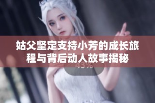 姑父坚定支持小芳的成长旅程与背后动人故事揭秘