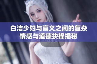 白洁少妇与高义之间的复杂情感与道德抉择揭秘