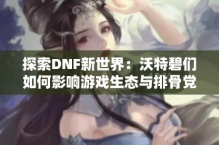 探索DNF新世界：沃特碧们如何影响游戏生态与排骨党的争夺战