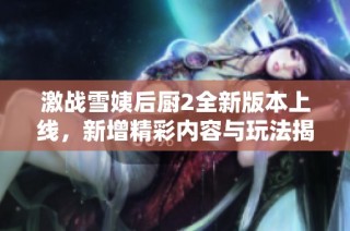 激战雪姨后厨2全新版本上线，新增精彩内容与玩法揭秘
