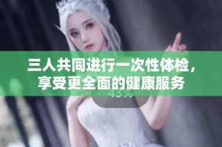 三人共同进行一次性体检，享受更全面的健康服务