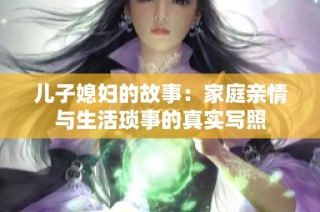 儿子媳妇的故事：家庭亲情与生活琐事的真实写照