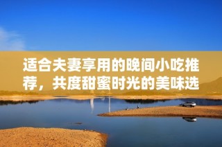 适合夫妻享用的晚间小吃推荐，共度甜蜜时光的美味选择