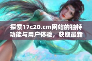探索17c20.cm网站的独特功能与用户体验，获取最新信息与资源分享