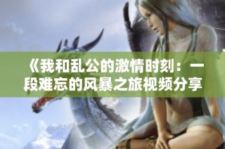 《我和乱公的激情时刻：一段难忘的风暴之旅视频分享》