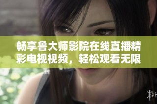 畅享鲁大师影院在线直播精彩电视视频，轻松观看无限乐趣