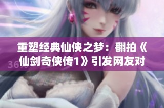 重塑经典仙侠之梦：翻拍《仙剑奇侠传1》引发网友对角色魅力的新讨论