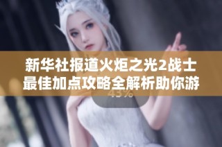 新华社报道火炬之光2战士最佳加点攻略全解析助你游戏更轻松