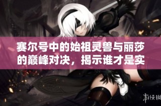 赛尔号中的始祖灵兽与丽莎的巅峰对决，揭示谁才是实力真正的霸主