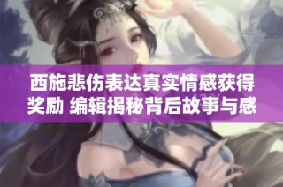 西施悲伤表达真实情感获得奖励 编辑揭秘背后故事与感人瞬间