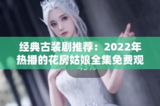 经典古装剧推荐：2022年热播的花房姑娘全集免费观看