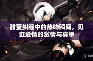 甜蜜纠缠中的热吻瞬间，见证爱情的激情与真挚