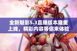 全新魅影5.3直播版本隆重上线，精彩内容等你来体验