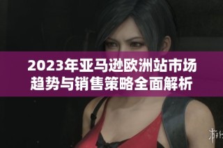 2023年亚马逊欧洲站市场趋势与销售策略全面解析