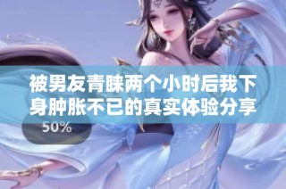 被男友青睐两个小时后我下身肿胀不已的真实体验分享