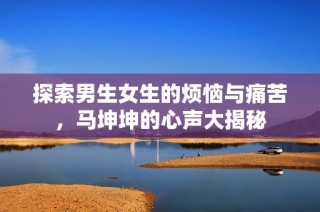 探索男生女生的烦恼与痛苦，马坤坤的心声大揭秘