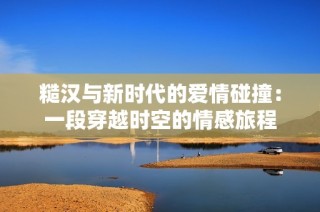 糙汉与新时代的爱情碰撞：一段穿越时空的情感旅程