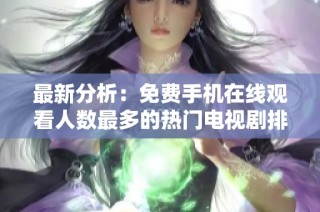 最新分析：免费手机在线观看人数最多的热门电视剧排行榜揭秘
