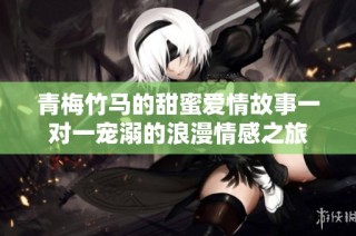 青梅竹马的甜蜜爱情故事一对一宠溺的浪漫情感之旅