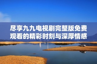尽享九九电视剧完整版免费观看的精彩时刻与深厚情感
