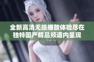 全新高清无损播放体验尽在独特国产精品频道内呈现